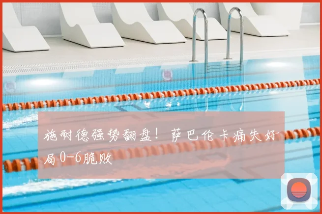 施耐德强势翻盘！萨巴伦卡痛失好局0-6脆败