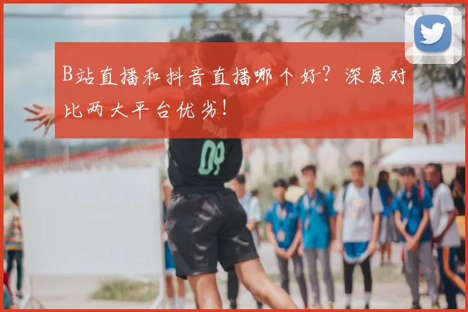 B站直播和抖音直播哪个好?深度对比两大平台优劣!