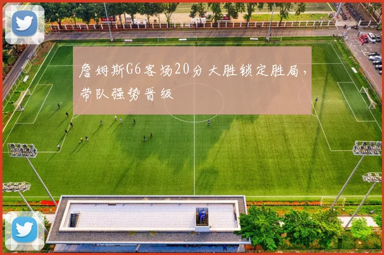 詹姆斯G6客场20分大胜锁定胜局，带队强势晋级