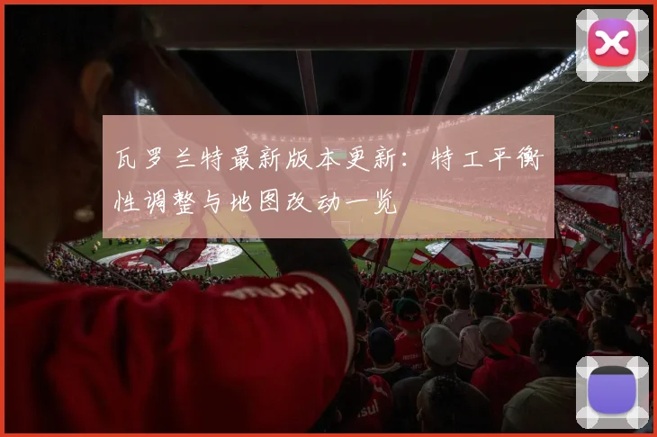 瓦罗兰特最新版本更新：特工平衡性调整与地图改动一览