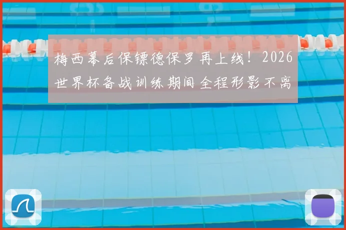 梅西幕后保镖德保罗再上线！2026世界杯备战训练期间全程形影不离，阿根廷队内氛围细节全解析