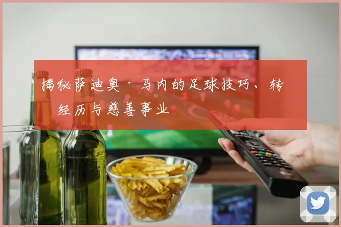 揭秘萨迪奥·马内的足球技巧、转会经历与慈善事业