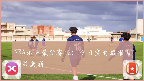 NBA比分最新赛况：今日实时战报与结果更新