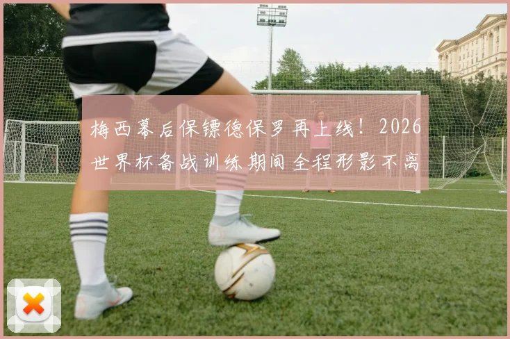 梅西幕后保镖德保罗再上线！2026世界杯备战训练期间全程形影不离，阿根廷队内氛围细节全解析