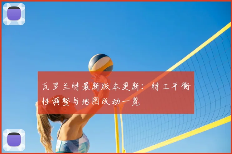瓦罗兰特最新版本更新：特工平衡性调整与地图改动一览