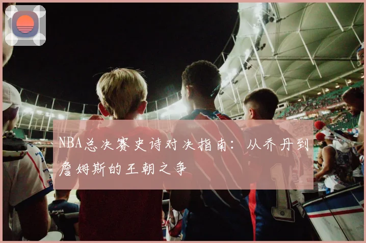 NBA总决赛史诗对决指南：从乔丹到詹姆斯的王朝之争