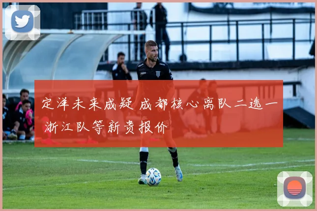 定洋未来成疑 成都核心离队二选一 浙江队等新贵报价