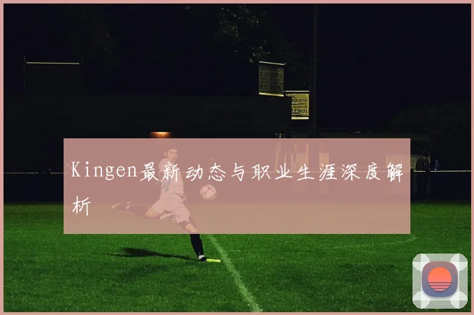 Kingen最新动态与职业生涯深度解析