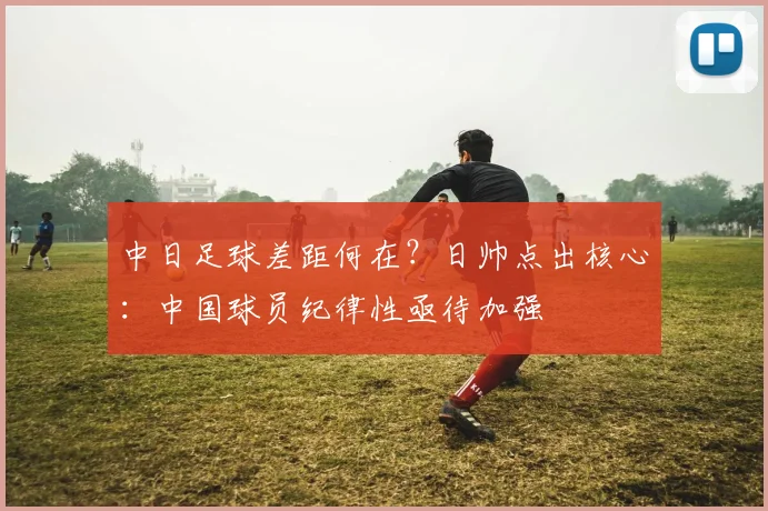 中日足球差距何在？日帅点出核心：中国球员纪律性亟待加强