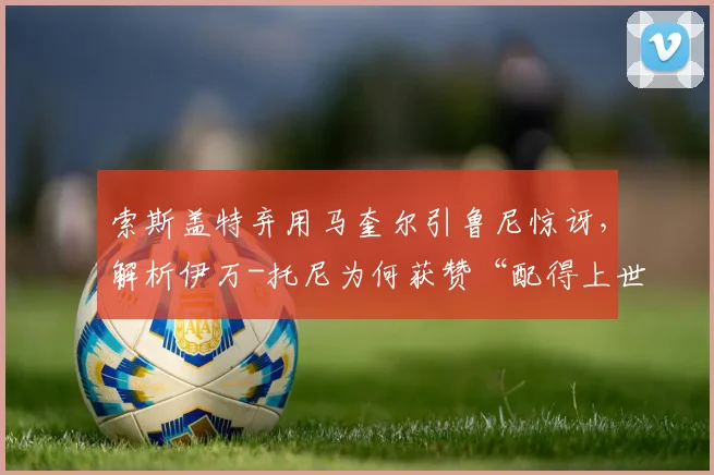 索斯盖特弃用马奎尔引鲁尼惊讶，解析伊万-托尼为何获赞“配得上世界杯”