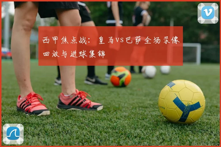 西甲焦点战：皇马vs巴萨全场录像回放与进球集锦