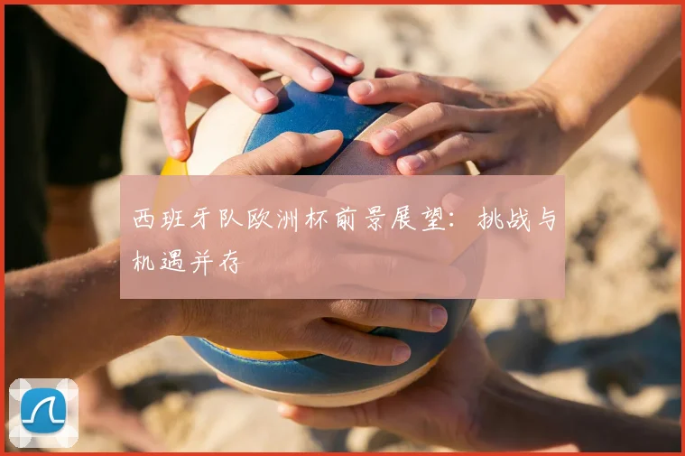 西班牙队欧洲杯前景展望：挑战与机遇并存