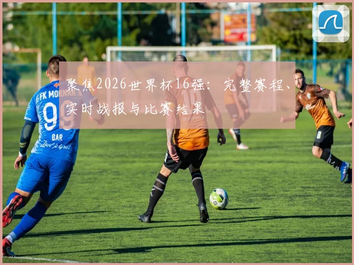 聚焦2026世界杯16强：完整赛程、实时战报与比赛结果
