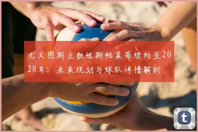 尤文图斯主教练斯帕莱蒂续约至2028年：未来规划与球队详情解析