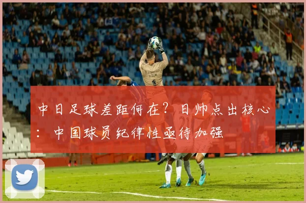 中日足球差距何在？日帅点出核心：中国球员纪律性亟待加强